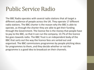 Public Service Radio
The BBC Radio operates with several radio stations that all target a
different audience of people across the UK. They operate 17 different
radio stations. The BBC charter is the reason why the BBC is able to
operate, as through the charter they are able to get their funding
through the Government. The licence fee is the money that people have
to pay to the BBC, so that it can run the company. 13.7% of the licence
fee goes towards radio. The BBC Trust is an independent body of the
BBC that sorts out the way the licence fees are sorted out and
organised. The BBC commissions programmes by people pitching ideas
for programmes to them, and they decide whether or not the
programme is a good idea to broadcast on their channels.
 