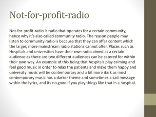 Not-for-profit-radio
Not-for-profit-radio is radio that operates for a certain community,
hence why it’s also called community radio. The reason people may
listen to community radio is because that they can offer content which
the larger, more mainstream radio stations cannot offer. Places such as
Hospitals and universities have their own radio aimed at a certain
audience as there are two different audiences can be catered for within
their own way. An example of this being that hospitals play calming and
feel good music in order to relax the patients and make them happy and
university music will be contemporary and a bit more dark as most
contemporary music has a darker theme and sometimes a sad message
within the lyrics, and its no good if you play things like that in a hospital.
 