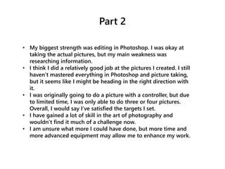 Part 2
• My biggest strength was editing in Photoshop. I was okay at
taking the actual pictures, but my main weakness was
researching information.
• I think I did a relatively good job at the pictures I created. I still
haven’t mastered everything in Photoshop and picture taking,
but it seems like I might be heading in the right direction with
it.
• I was originally going to do a picture with a controller, but due
to limited time, I was only able to do three or four pictures.
Overall, I would say I’ve satisfied the targets I set.
• I have gained a lot of skill in the art of photography and
wouldn’t find it much of a challenge now.
• I am unsure what more I could have done, but more time and
more advanced equipment may allow me to enhance my work.
 