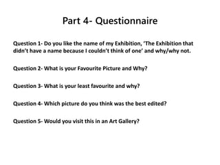 Part 4- Questionnaire
Question 1- Do you like the name of my Exhibition, ‘The Exhibition that
didn’t have a name because I couldn’t think of one’ and why/why not.
Question 2- What is your Favourite Picture and Why?
Question 3- What is your least favourite and why?
Question 4- Which picture do you think was the best edited?
Question 5- Would you visit this in an Art Gallery?
 