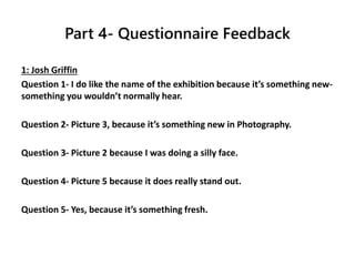Part 4- Questionnaire Feedback
1: Josh Griffin
Question 1- I do like the name of the exhibition because it’s something new-
something you wouldn’t normally hear.
Question 2- Picture 3, because it’s something new in Photography.
Question 3- Picture 2 because I was doing a silly face.
Question 4- Picture 5 because it does really stand out.
Question 5- Yes, because it’s something fresh.
 