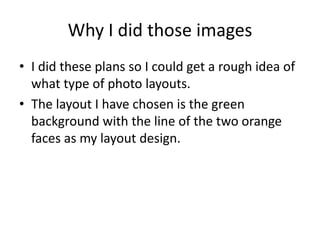 Why I did those images 
• I did these plans so I could get a rough idea of 
what type of photo layouts. 
• The layout I have chosen is the green 
background with the line of the two orange 
faces as my layout design. 
