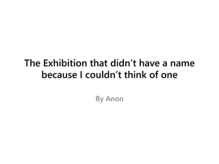 The Exhibition that didn’t have a name
because I couldn’t think of one
By Anon
 