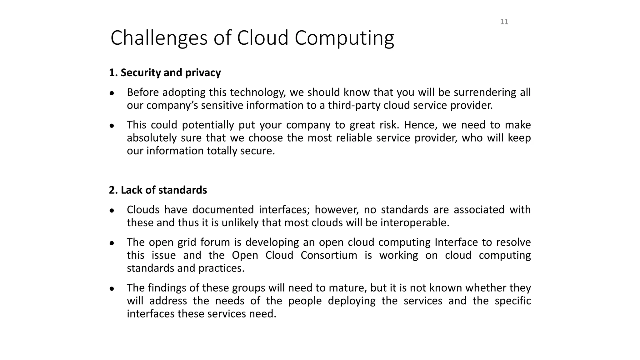 Challenges of Cloud Computing
1. Security and privacy
● Before adopting this technology, we should know that you will be surrendering all
our company’s sensitive information to a third-party cloud service provider.
● This could potentially put your company to great risk. Hence, we need to make
absolutely sure that we choose the most reliable service provider, who will keep
our information totally secure.
2. Lack of standards
● Clouds have documented interfaces; however, no standards are associated with
these and thus it is unlikely that most clouds will be interoperable.
● The open grid forum is developing an open cloud computing Interface to resolve
this issue and the Open Cloud Consortium is working on cloud computing
standards and practices.
● The findings of these groups will need to mature, but it is not known whether they
will address the needs of the people deploying the services and the specific
interfaces these services need.
11
 