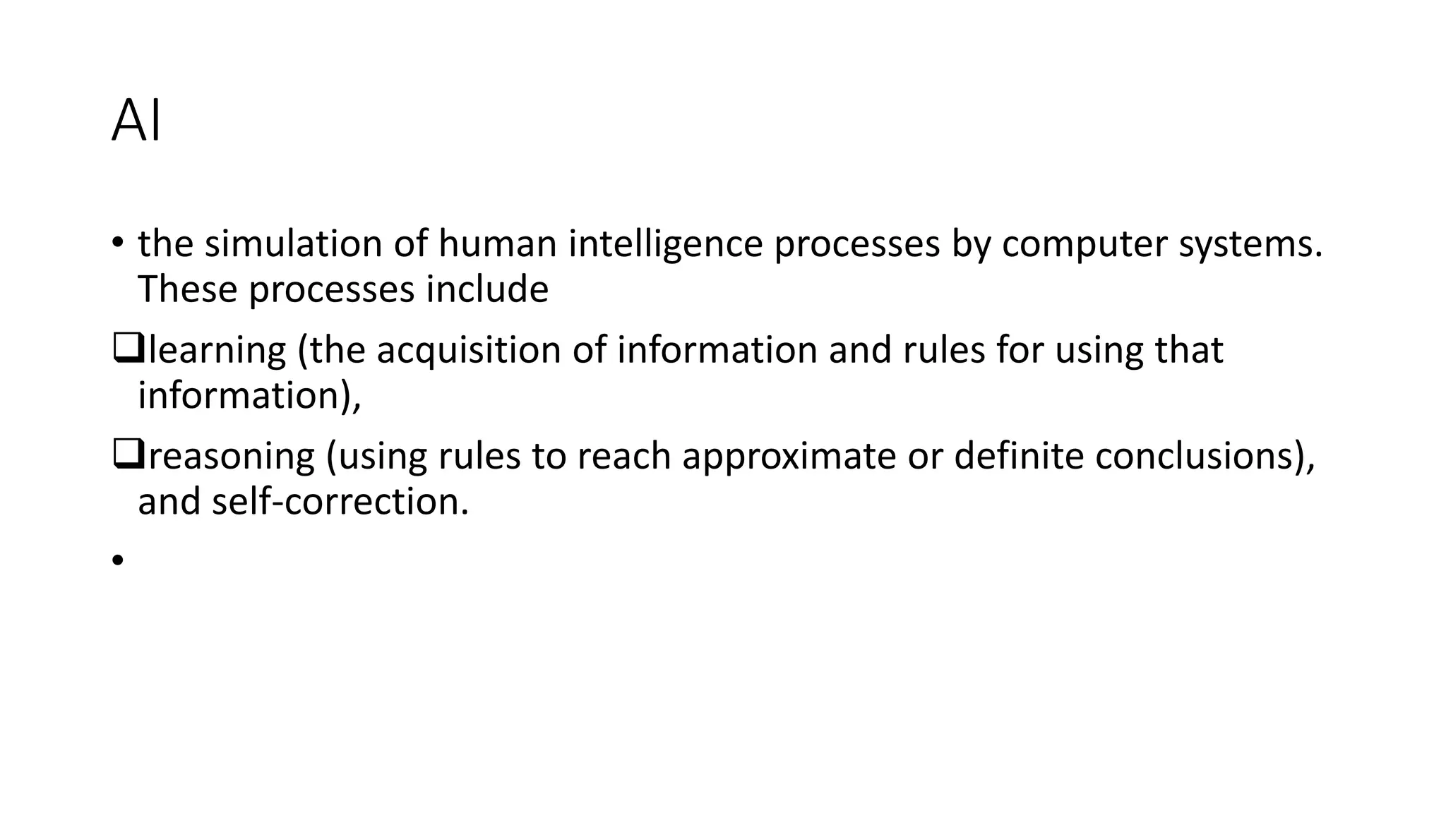 AI
• the simulation of human intelligence processes by computer systems.
These processes include
learning (the acquisition of information and rules for using that
information),
reasoning (using rules to reach approximate or definite conclusions),
and self-correction.
•
 