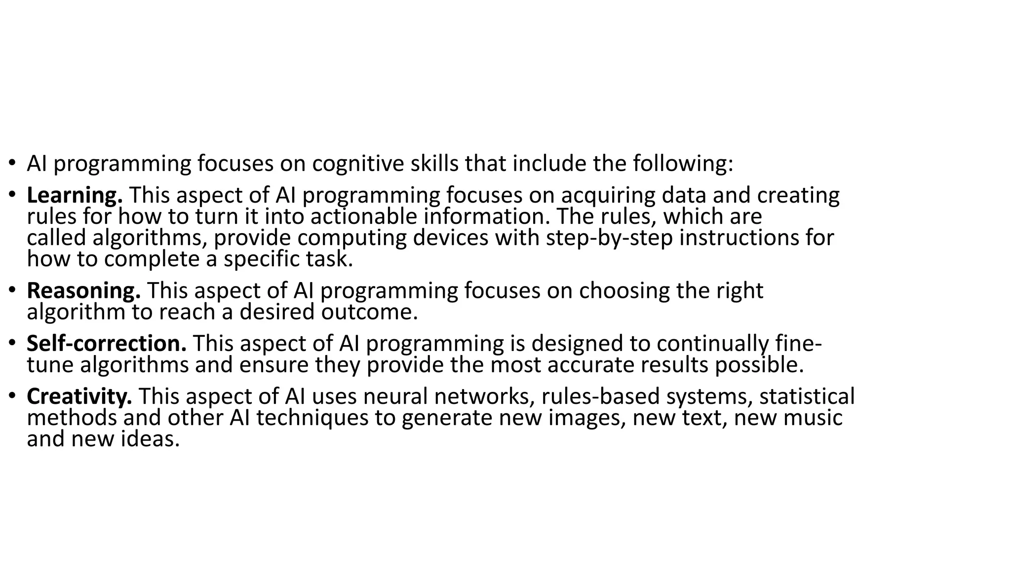 • AI programming focuses on cognitive skills that include the following:
• Learning. This aspect of AI programming focuses on acquiring data and creating
rules for how to turn it into actionable information. The rules, which are
called algorithms, provide computing devices with step-by-step instructions for
how to complete a specific task.
• Reasoning. This aspect of AI programming focuses on choosing the right
algorithm to reach a desired outcome.
• Self-correction. This aspect of AI programming is designed to continually fine-
tune algorithms and ensure they provide the most accurate results possible.
• Creativity. This aspect of AI uses neural networks, rules-based systems, statistical
methods and other AI techniques to generate new images, new text, new music
and new ideas.
 