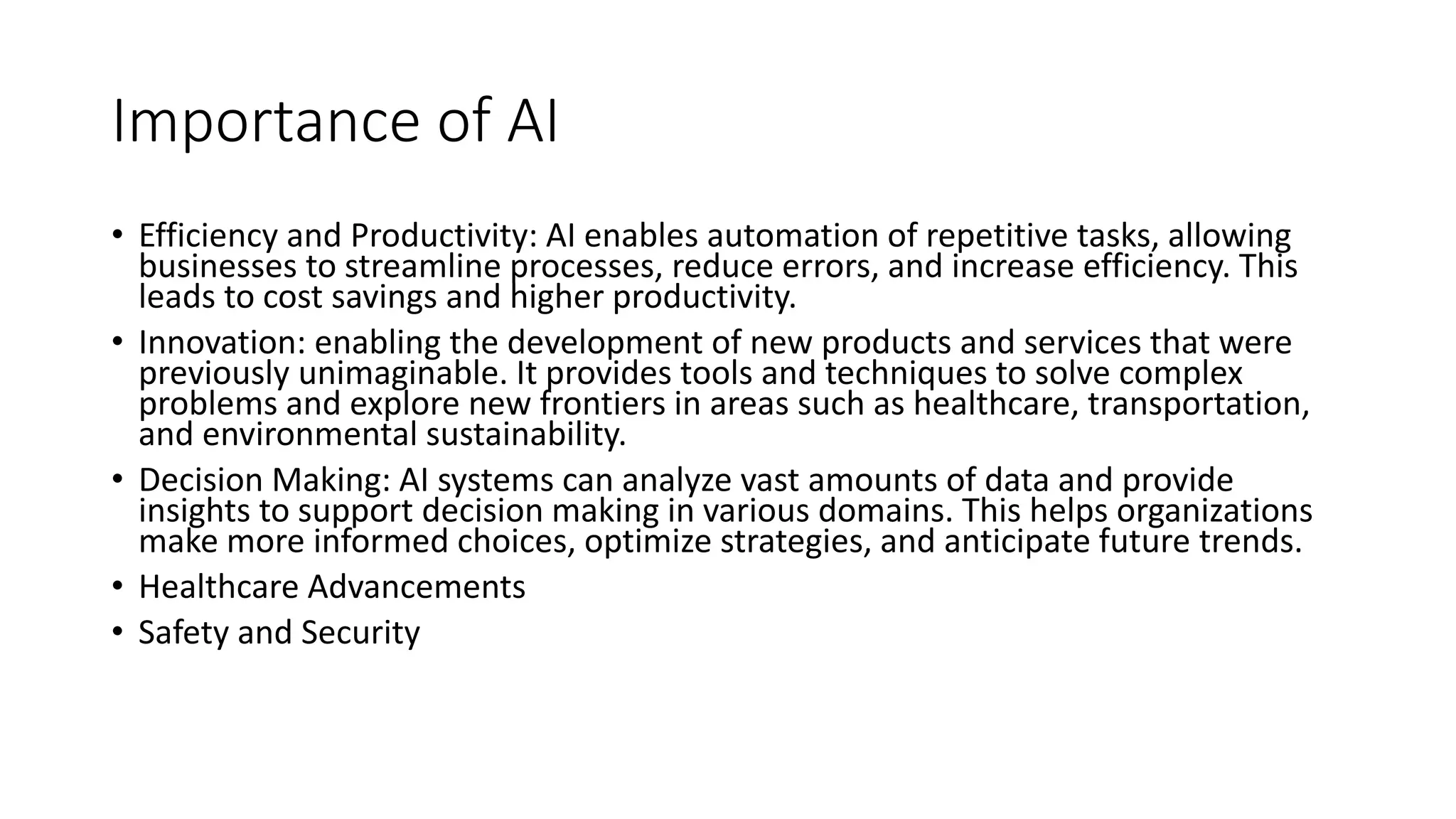 Importance of AI
• Efficiency and Productivity: AI enables automation of repetitive tasks, allowing
businesses to streamline processes, reduce errors, and increase efficiency. This
leads to cost savings and higher productivity.
• Innovation: enabling the development of new products and services that were
previously unimaginable. It provides tools and techniques to solve complex
problems and explore new frontiers in areas such as healthcare, transportation,
and environmental sustainability.
• Decision Making: AI systems can analyze vast amounts of data and provide
insights to support decision making in various domains. This helps organizations
make more informed choices, optimize strategies, and anticipate future trends.
• Healthcare Advancements
• Safety and Security
 
