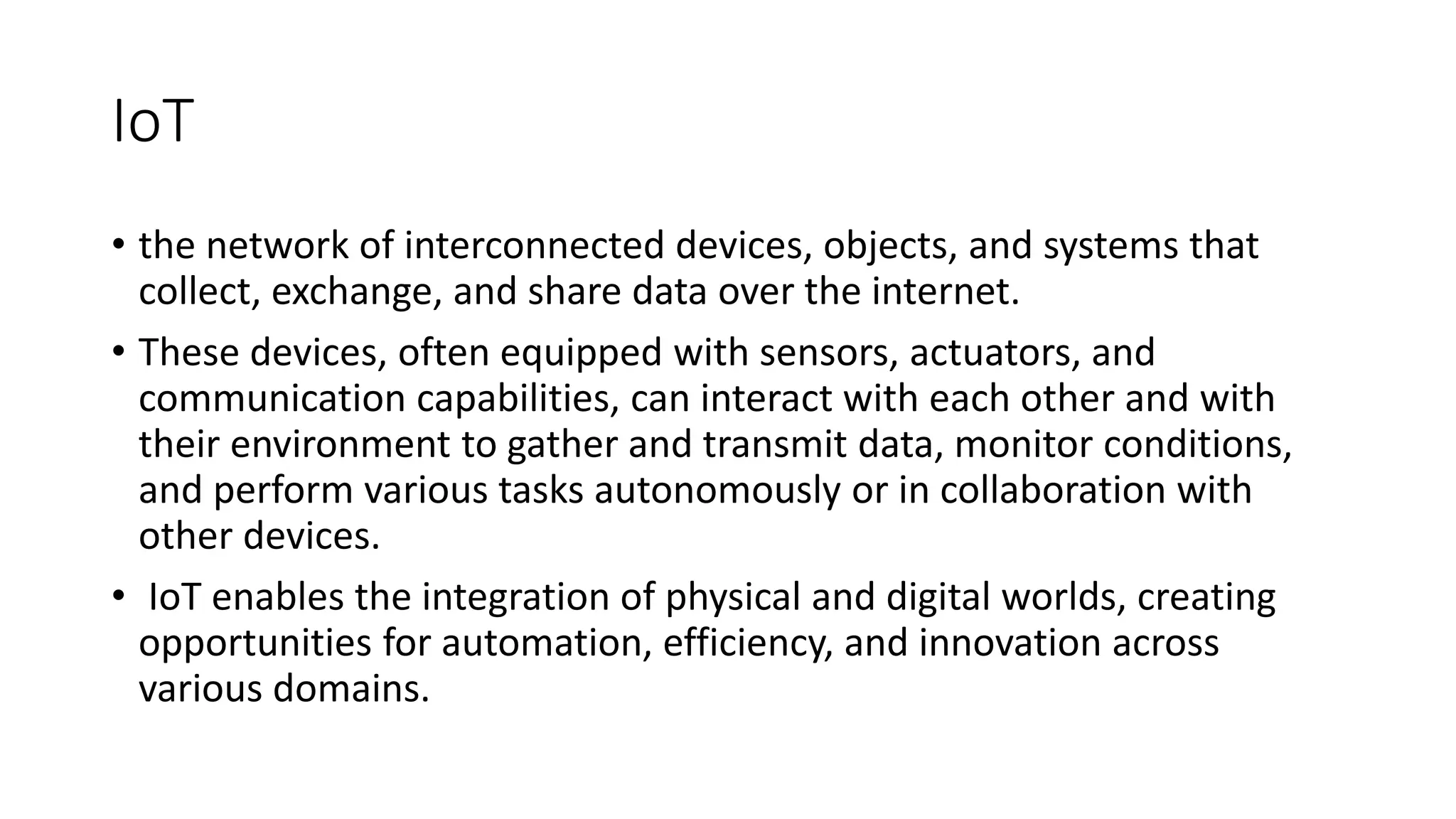 IoT
• the network of interconnected devices, objects, and systems that
collect, exchange, and share data over the internet.
• These devices, often equipped with sensors, actuators, and
communication capabilities, can interact with each other and with
their environment to gather and transmit data, monitor conditions,
and perform various tasks autonomously or in collaboration with
other devices.
• IoT enables the integration of physical and digital worlds, creating
opportunities for automation, efficiency, and innovation across
various domains.
 