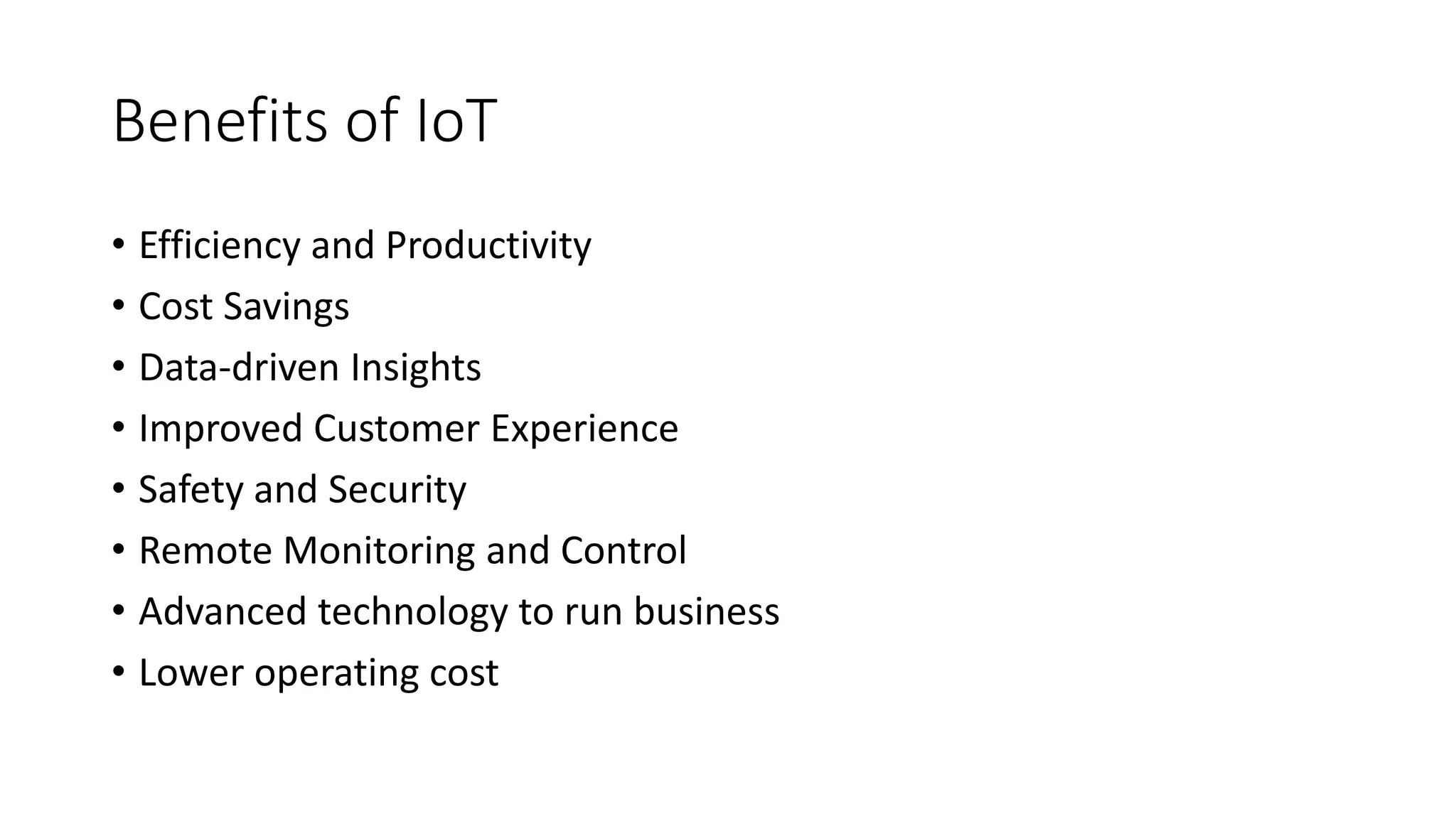Benefits of IoT
• Efficiency and Productivity
• Cost Savings
• Data-driven Insights
• Improved Customer Experience
• Safety and Security
• Remote Monitoring and Control
• Advanced technology to run business
• Lower operating cost
 