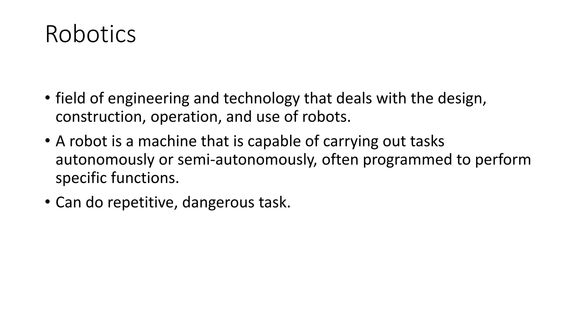Robotics
• field of engineering and technology that deals with the design,
construction, operation, and use of robots.
• A robot is a machine that is capable of carrying out tasks
autonomously or semi-autonomously, often programmed to perform
specific functions.
• Can do repetitive, dangerous task.
 