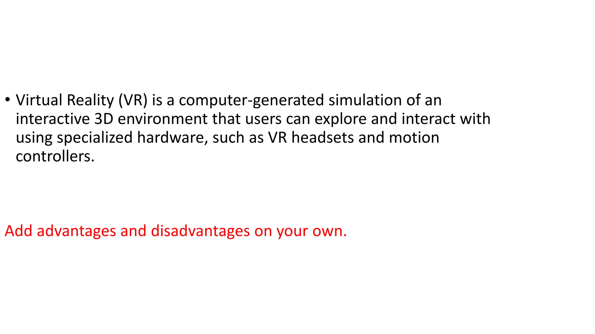 • Virtual Reality (VR) is a computer-generated simulation of an
interactive 3D environment that users can explore and interact with
using specialized hardware, such as VR headsets and motion
controllers.
Add advantages and disadvantages on your own.
 