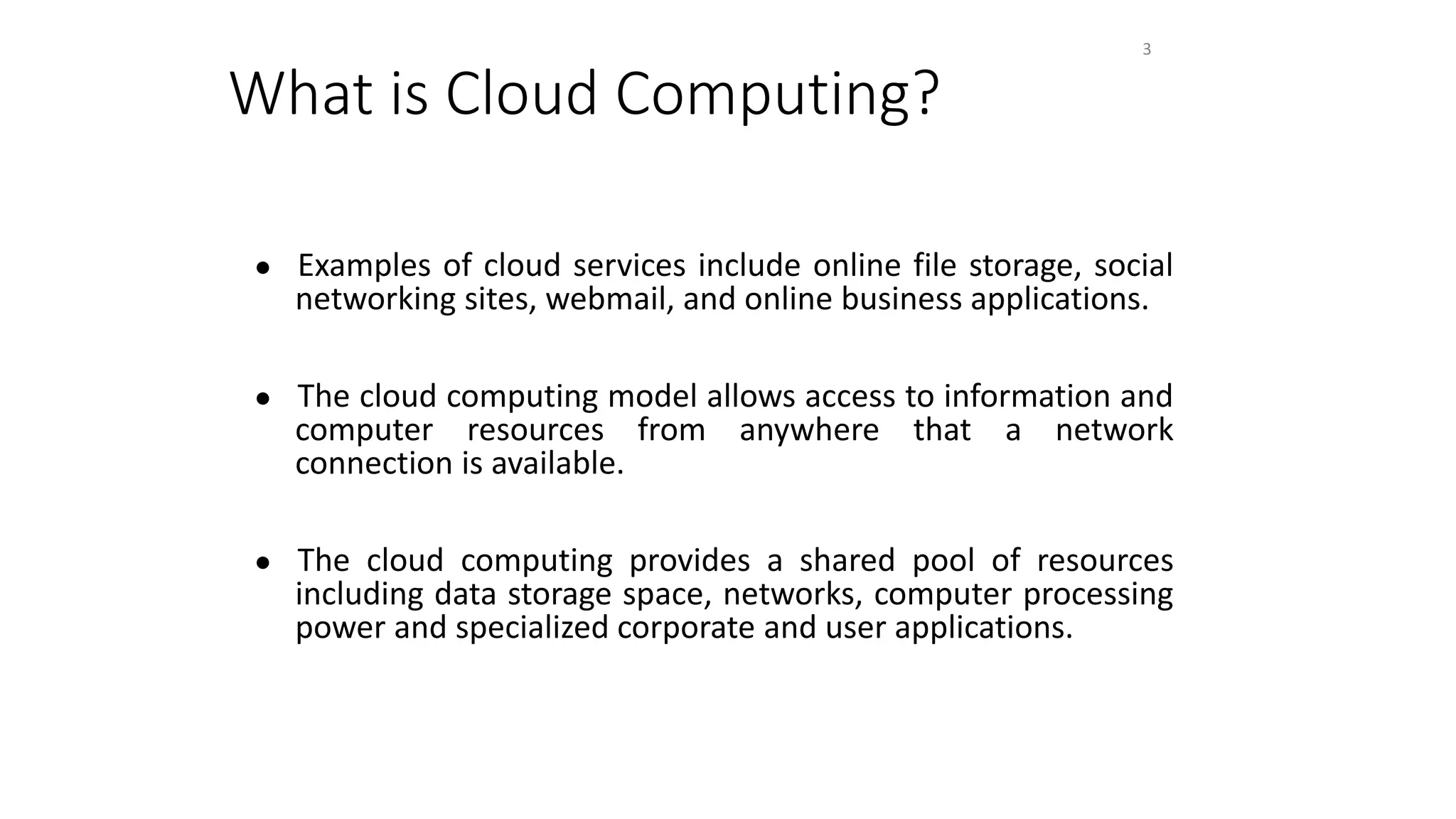 What is Cloud Computing?
● Examples of cloud services include online file storage, social
networking sites, webmail, and online business applications.
● The cloud computing model allows access to information and
computer resources from anywhere that a network
connection is available.
● The cloud computing provides a shared pool of resources
including data storage space, networks, computer processing
power and specialized corporate and user applications.
3
 