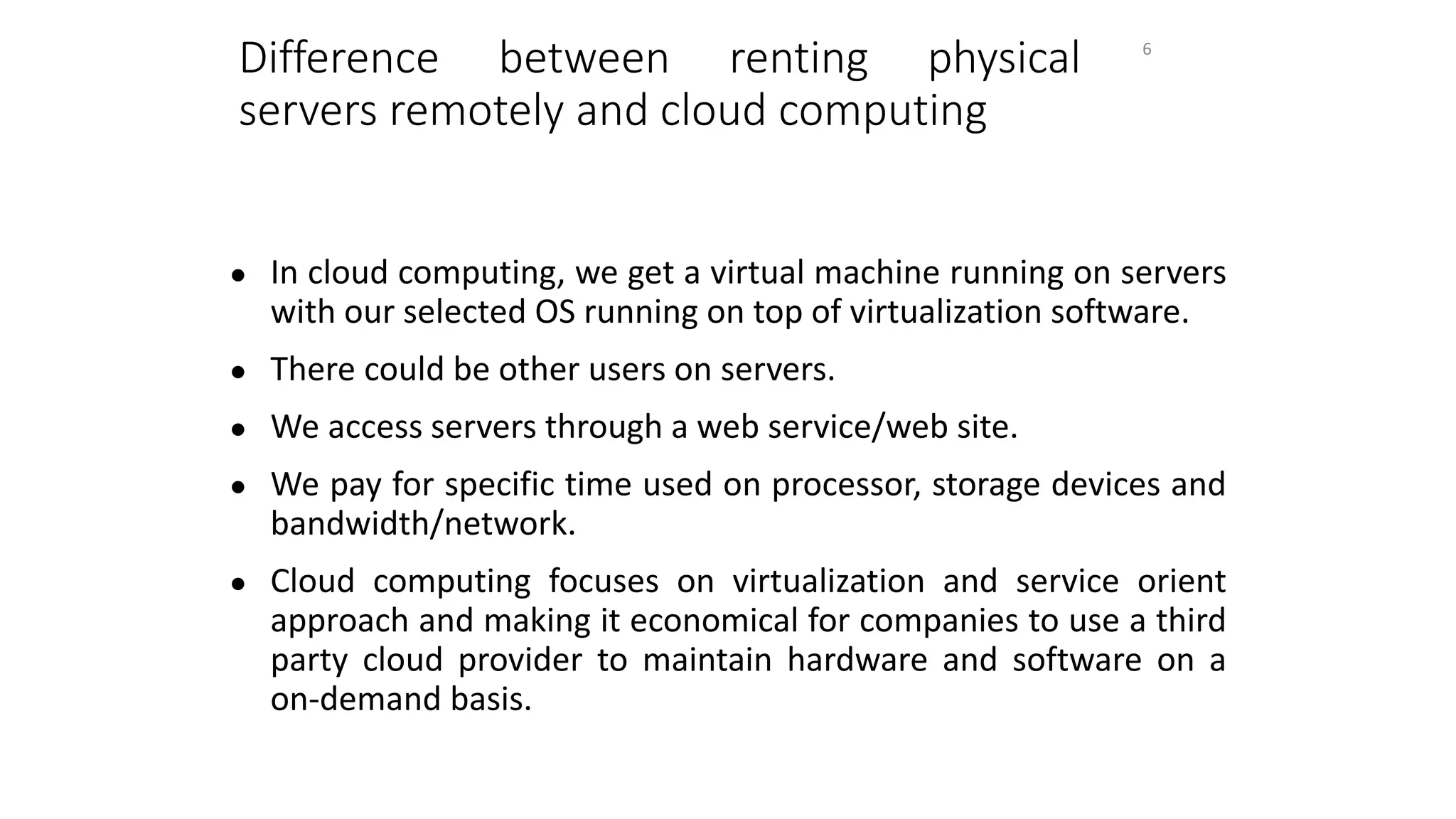 Difference between renting physical
servers remotely and cloud computing
● In cloud computing, we get a virtual machine running on servers
with our selected OS running on top of virtualization software.
● There could be other users on servers.
● We access servers through a web service/web site.
● We pay for specific time used on processor, storage devices and
bandwidth/network.
● Cloud computing focuses on virtualization and service orient
approach and making it economical for companies to use a third
party cloud provider to maintain hardware and software on a
on-demand basis.
6
 