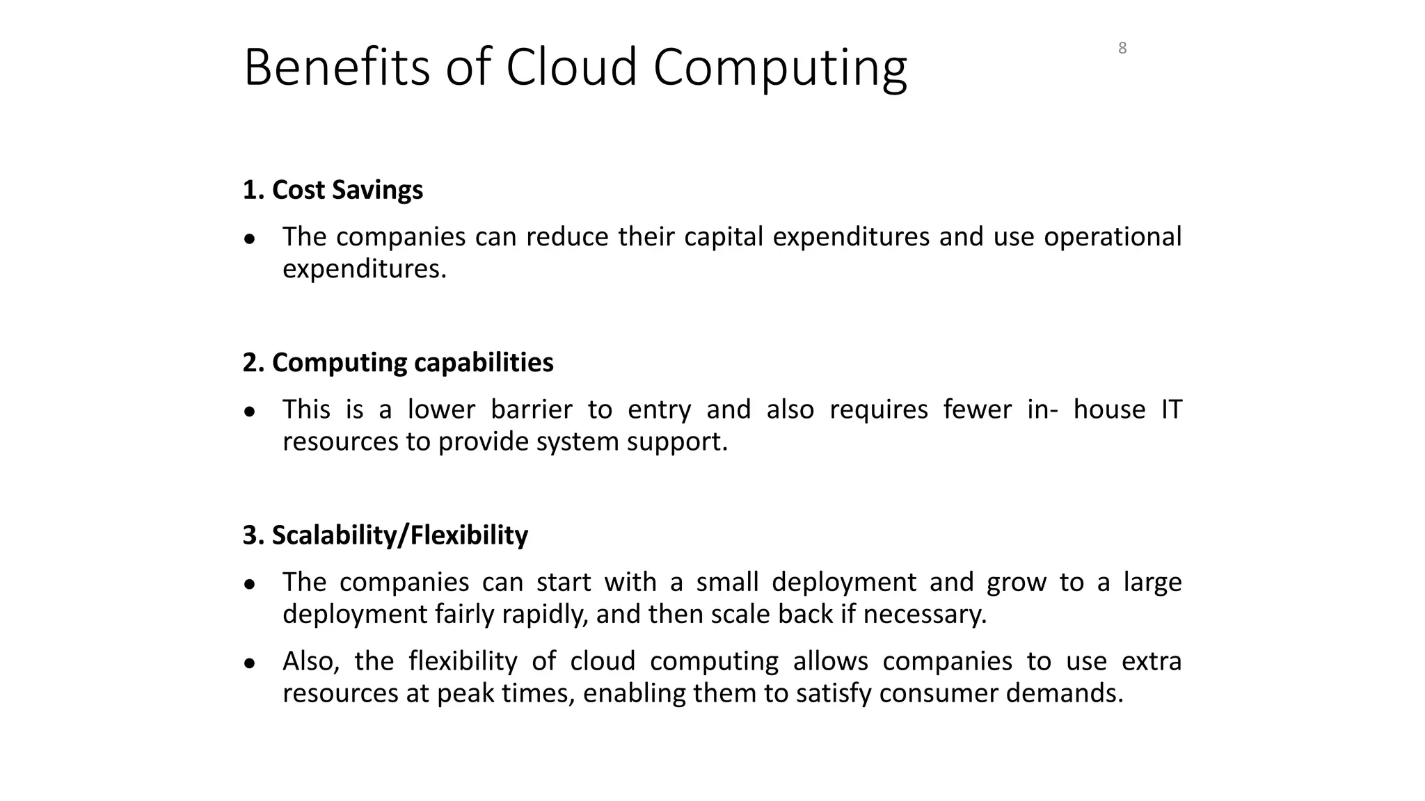Benefits of Cloud Computing
1. Cost Savings
● The companies can reduce their capital expenditures and use operational
expenditures.
2. Computing capabilities
● This is a lower barrier to entry and also requires fewer in- house IT
resources to provide system support.
3. Scalability/Flexibility
● The companies can start with a small deployment and grow to a large
deployment fairly rapidly, and then scale back if necessary.
● Also, the flexibility of cloud computing allows companies to use extra
resources at peak times, enabling them to satisfy consumer demands.
8
 