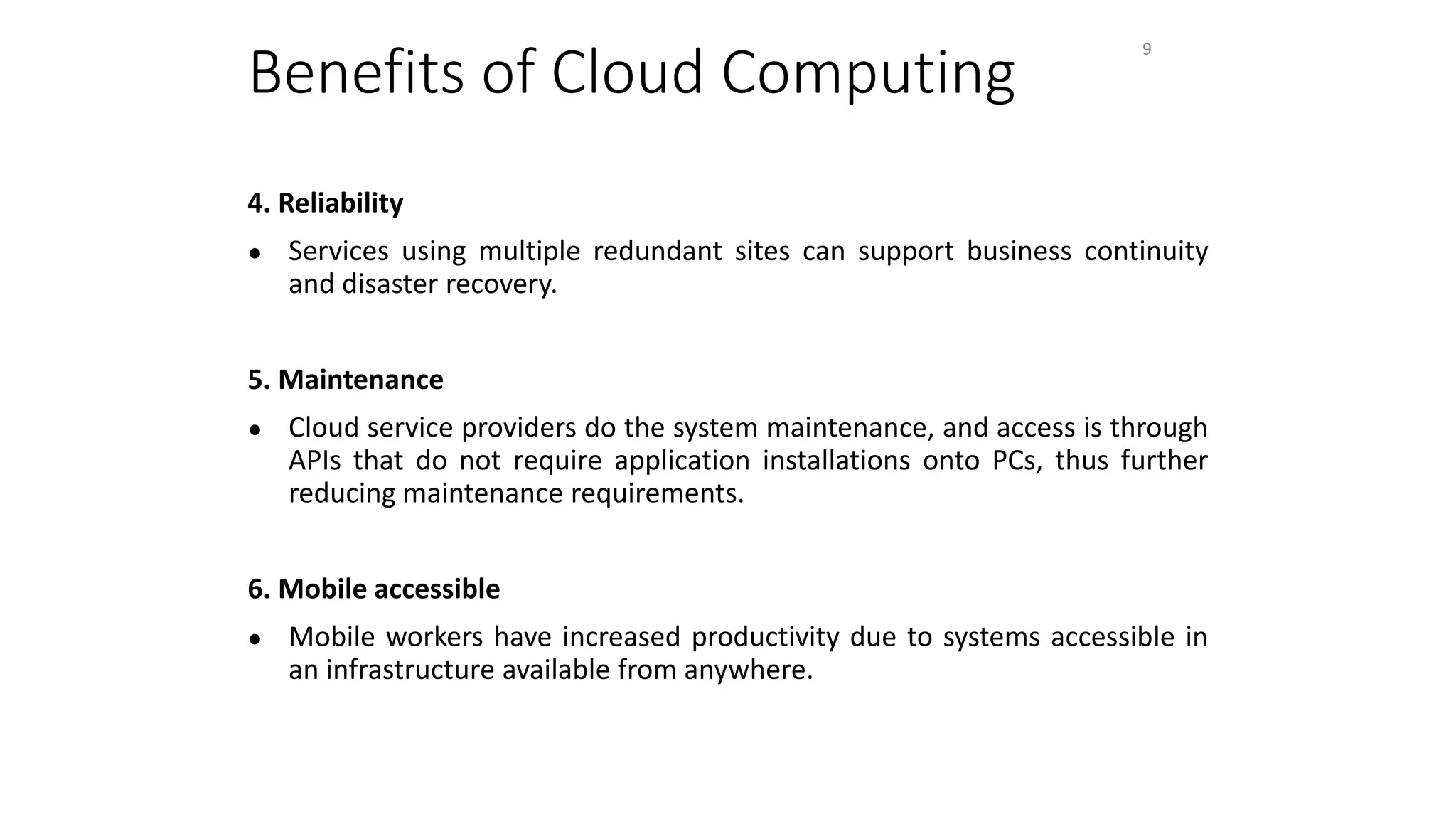 Benefits of Cloud Computing
4. Reliability
● Services using multiple redundant sites can support business continuity
and disaster recovery.
5. Maintenance
● Cloud service providers do the system maintenance, and access is through
APIs that do not require application installations onto PCs, thus further
reducing maintenance requirements.
6. Mobile accessible
● Mobile workers have increased productivity due to systems accessible in
an infrastructure available from anywhere.
9
 