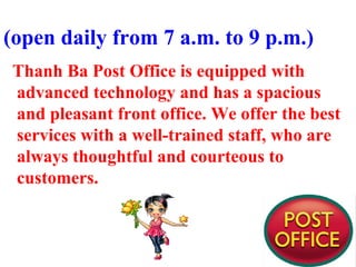 (open daily from 7 a.m. to 9 p.m.)
Thanh Ba Post Office is equipped with
advanced technology and has a spacious
and pleasant front office. We offer the best
services with a well-trained staff, who are
always thoughtful and courteous to
customers.
 