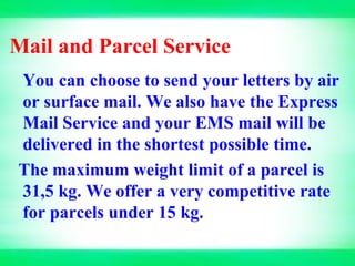 Mail and Parcel Service
You can choose to send your letters by air
or surface mail. We also have the Express
Mail Service and your EMS mail will be
delivered in the shortest possible time.
The maximum weight limit of a parcel is
31,5 kg. We offer a very competitive rate
for parcels under 15 kg.
 