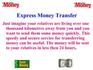 Express Money Transfer
Just imagine your relatives are living over one
thousand kilometres away from you and you
want to send them some money quickly. This
speedy and secure service for transferring
money can be useful. The money will be sent
to your relatives in less then 24 hours.
 