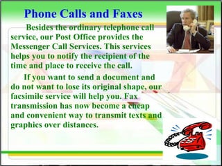 Phone Calls and Faxes
Besides the ordinary telephone call
service, our Post Office provides the
Messenger Call Services. This services
helps you to notify the recipient of the
time and place to receive the call.
If you want to send a document and
do not want to lose its original shape, our
facsimile service will help you. Fax
transmission has now become a cheap
and convenient way to transmit texts and
graphics over distances.
 
