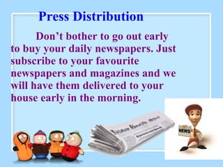 Press Distribution
Don’t bother to go out early
to buy your daily newspapers. Just
subscribe to your favourite
newspapers and magazines and we
will have them delivered to your
house early in the morning.
 