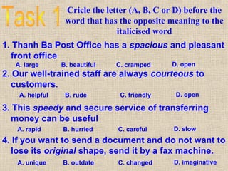 Cricle the letter (A, B, C or D) before the
word that has the opposite meaning to the
italicised word
1. Thanh Ba Post Office has a spacious and pleasant
front office
A. large B. beautiful C. cramped D. open
2. Our well-trained staff are always courteous to
customers.
A. helpful B. rude C. friendly D. open
3. This speedy and secure service of transferring
money can be useful
A. rapid B. hurried C. careful D. slow
4. If you want to send a document and do not want to
lose its original shape, send it by a fax machine.
A. unique B. outdate C. changed D. imaginative
 