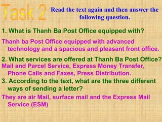 Read the text again and then answer the
following question.
1. What is Thanh Ba Post Office equipped with?
Thanh ba Post Office equipped with advanced
technology and a spacious and pleasant front office.
2. What services are offered at Thanh Ba Post Office?
Mail and Parcel Service, Express Money Transfer,
Phone Calls and Faxes, Press Distribution.
3. According to the text, what are the three different
ways of sending a letter?
They are air Mail, surface mail and the Express Mail
Service (ESM)
 