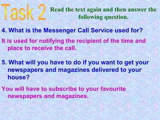 Read the text again and then answer the
following question.
4. What is the Messenger Call Service used for?
It is used for notifying the recipient of the time and
place to receive the call.
5. What will you have to do if you want to get your
newspapers and magazines delivered to your
house?
You will have to subscribe to your favourite
newspapers and magazines.
 