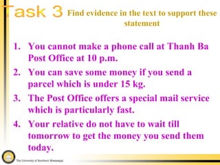 1. You cannot make a phone call at Thanh Ba
Post Office at 10 p.m.
2. You can save some money if you send a
parcel which is under 15 kg.
3. The Post Office offers a special mail service
which is particularly fast.
4. Your relative do not have to wait till
tomorrow to get the money you send them
today.
Find evidence in the text to support these
statement
 