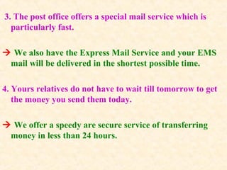 3. The post office offers a special mail service which is
particularly fast.
 We also have the Express Mail Service and your EMS
mail will be delivered in the shortest possible time.
4. Yours relatives do not have to wait till tomorrow to get
the money you send them today.
 We offer a speedy are secure service of transferring
money in less than 24 hours.
 
