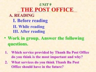 • Work in group. Answer the following
questions.
1. Which service provided by Thanh Ba Post Office
do you think is the most important and why?
2. What services do you think Thanh Ba Post
Office should have in the future?
THE POST OFFICE
UNIT 9
A. READING
I. Before reading
II. While reading
III. After reading
 