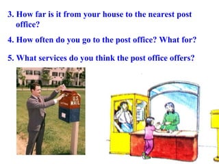 3. How far is it from your house to the nearest post
office?
4. How often do you go to the post office? What for?
5. What services do you think the post office offers?
 