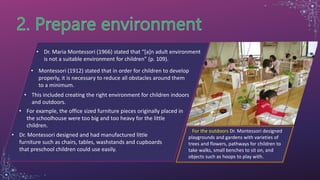 • Dr. Maria Montessori (1966) stated that “[a]n adult environment
is not a suitable environment for children” (p. 109).
• Montessori (1912) stated that in order for children to develop
properly, it is necessary to reduce all obstacles around them
to a minimum.
• This included creating the right environment for children indoors
and outdoors.
• For example, the office sized furniture pieces originally placed in
the schoolhouse were too big and too heavy for the little
children.
• Dr. Montessori designed and had manufactured little
furniture such as chairs, tables, washstands and cupboards
that preschool children could use easily.
For the outdoors Dr. Montessori designed
playgrounds and gardens with varieties of
trees and flowers, pathways for children to
take walks, small benches to sit on, and
objects such as hoops to play with.
 