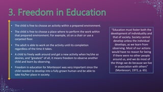 • The child is free to choose an activity within a prepared environment.
• The child is free to choose a place where to perform the work within
that prepared environment. For example, sit on a chair or use a
carpeted floor.
• The adult is able to work on the activity until its completion
regardless of the time it takes.
• A child to freely walk around and get a new activity when he/she so
desires, and “greatest” of all, it means freedom to observe another
child and learn by observing.
• Freedom in education for Montessori was very important since the
child needed to develop into a fully grown human and be able to
take his/her place in society.
“Education must foster both the
development of individuality and
that of society. Society cannot
develop unless the individual
develops, as we learn from
observing. Most of our actions
would have no reason for being
if there were no other people
around us, and we do most of
the things we do because we live
in association with others”
(Montessori, 1972, p. 65).
 