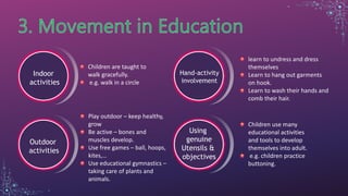 Indoor
activities
Children are taught to
walk gracefully.
e.g. walk in a circle
Outdoor
activities
Play outdoor – keep healthy,
grow
Be active – bones and
muscles develop.
Use free games – ball, hoops,
kites,…
Use educational gymnastics –
taking care of plants and
animals.
Hand-activity
involvement
learn to undress and dress
themselves
Learn to hang out garments
on hook.
Learn to wash their hands and
comb their hair.
Using
genuine
Utensils &
objectives
Children use many
educational activities
and tools to develop
themselves into adult.
e.g. children practice
buttoning.
 