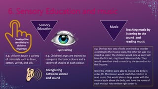 Sensory
Education
Music
Develop fine
sensitivity in
children
fingertips
e.g. children touch a variety
of materials such as linen,
cotton, velvet, and silk.
Eye training
e.g. Children’s eyes are trained to
recognize the basic colours and a
variety of shades of each colour.
Recognizing
between silence
and sound
Teaching music by
listening to the
sound and
reading music
e.g. She had two sets of bells one lined up in order
according to the musical scale, the other set was in a
mixed up order. The children would pick up each bell
from the first set, ring it and listen carefully. They
would have then tried to match up the second set to
the first one.
Once the children were able to line up the bells in
order, Dr. Montessori would teach the children to
read music. She would place a large paper with the
musical scale above the bells, and have the name of
each musical note written right under it.
 