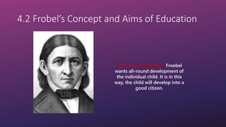 4.2 Frobel’s Concept and Aims of Education
The aims of education, Froebel
wants all-round development of
the individual child. It is in this
way, the child will develop into a
good citizen.
 