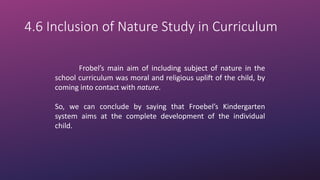 4.6 Inclusion of Nature Study in Curriculum
Frobel’s main aim of including subject of nature in the
school curriculum was moral and religious uplift of the child, by
coming into contact with nature.
So, we can conclude by saying that Froebel’s Kindergarten
system aims at the complete development of the individual
child.
 