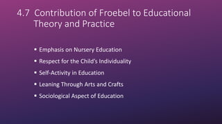 4.7 Contribution of Froebel to Educational
Theory and Practice
 Emphasis on Nursery Education
 Respect for the Child’s Individuality
 Self-Activity in Education
 Leaning Through Arts and Crafts
 Sociological Aspect of Education
 