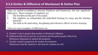 9.5.6 Similar & Difference of Montessori & Dolton Plan
A. Teacher’s role is greater than teacher in Montessori Method.
B. Parkhurst believed on activity to motivate and discipline people effectively.
Montessori depended on natural development.
C. Teacher created assignment for student development.
Montessori used the material to develop the students as well.
 