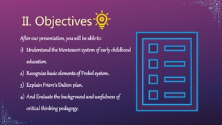 After our presentation, you will be able to:
1) Understandthe Montessori systemof early childhood
education.
2) Recognize basic elements of Frobel system.
3) ExplainFriere’s Daltonplan.
4) And Evaluate the background and usefulnessof
critical thinking pedagogy.
 