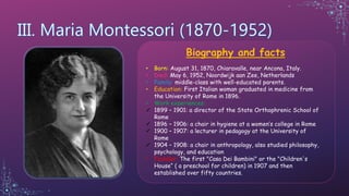 Biography and facts
• Born: August 31, 1870, Chiaravalle, near Ancona, Italy.
• Died: May 6, 1952, Noordwijk aan Zee, Netherlands
• Family: middle-class with well-educated parents.
• Education: First Italian woman graduated in medicine from
the University of Rome in 1896.
• Work experiences:
1899 – 1901: a director of the State Orthophrenic School of
Rome
1896 – 1906: a chair in hygiene at a women’s college in Rome
1900 – 1907: a lecturer in pedagogy at the University of
Rome
1904 – 1908: a chair in anthropology, also studied philosophy,
psychology, and education
• Founder: The first "Casa Dei Bambini" or the "Children's
House“ ( a preschool for children) in 1907 and then
established over fifty countries.
 