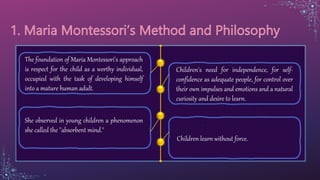 Children's need for independence, for self-
confidence as adequate people, for control over
their own impulses and emotions and a natural
curiosity and desire to learn.
The foundation of Maria Montessori's approach
is respect for the child as a worthy individual,
occupied with the task of developing himself
into a mature human adult.
She observed in young children a phenomenon
she called the "absorbent mind."
Children learn without force.
 