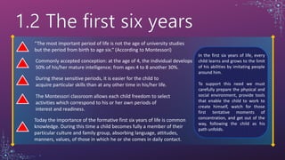 “The most important period of life is not the age of university studies
but the period from birth to age six.“ (According to Montessori)
Commonly accepted conception: at the age of 4, the individual develops
50% of his/her mature intelligence; from ages 4 to 8 another 30%.
During these sensitive periods, it is easier for the child to
acquire particular skills than at any other time in his/her life.
The Montessori classroom allows each child freedom to select
activities which correspond to his or her own periods of
interest and readiness.
Today the importance of the formative first six years of life is common
knowledge. During this time a child becomes fully a member of their
particular culture and family group, absorbing language, attitudes,
manners, values, of those in which he or she comes in daily contact.
In the first six years of life, every
child learns and grows to the limit
of his abilities by imitating people
around him.
To support this need we must
carefully prepare the physical and
social environment, provide tools
that enable the child to work to
create himself, watch for those
first tentative moments of
concentration, and get out of the
way, following the child as his
path unfolds.
 