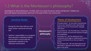 According to Dr. Maria Montessori, “A child's work is to create the person she/he will become.” Children are
born with special mental powers which aid in the work of their own construction.
Montessori’s
philosophy
Sensitive Period Planes of Development
• During this time that child can most
easily master a particular learning
skill.
• Teachers’ responsibility is to recognize
these periods in individual children
and put them in touch with the
appropriate materials in the
classroom environment.
• First plane (birth - 6): the child is characterised
by his or her 'absorbent mind', absorbing all
aspects of his or her environment, language
and culture.
• Second plane (6 - 12): the child uses a 'reasoning
mind' to explore the world with abstract thought
and imagination.
• Third plane (12 - 18): the adolescent has a
'humanistic mind' eager to understand humanity
and the contribution he or she can make to
society.
• The last plane (18 – 24): the adult explores the
world with a 'specialist mind' taking his or her
place in the world.
 