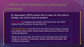 Dr. Montessori (1972) stated that in order for the child to
develop, two factors must be present.
One factor is a prepared environment that looks after the child’s
physical health as well as the spiritual life.
The second factor is the ability of the child to move freely in his/her
environment where there can be found constructive activities for the
child’s development.
These two factors allow the child to learn and enjoy more fully such
things as: movement in education, sensory education and music, and
intellectual education.
 