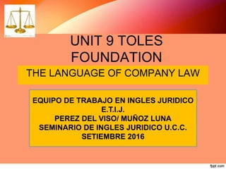 UNIT 9 TOLES
FOUNDATION
THE LANGUAGE OF COMPANY LAW
EQUIPO DE TRABAJO EN INGLES JURIDICO
E.T.I.J.
PEREZ DEL VISO/ MUÑOZ LUNA
SEMINARIO DE INGLES JURIDICO U.C.C.
SETIEMBRE 2016
 