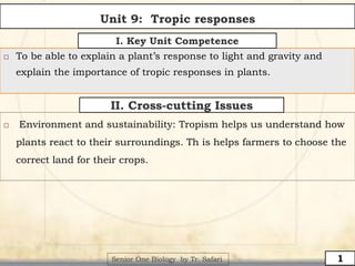 1
 To be able to explain a plant’s response to light and gravity and
explain the importance of tropic responses in plants.
I. Key Unit Competence
II. Cross-cutting Issues
 Environment and sustainability: Tropism helps us understand how
plants react to their surroundings. Th is helps farmers to choose the
correct land for their crops.
Senior One Biology by Tr. Safari
Unit 9: Tropic responses
 