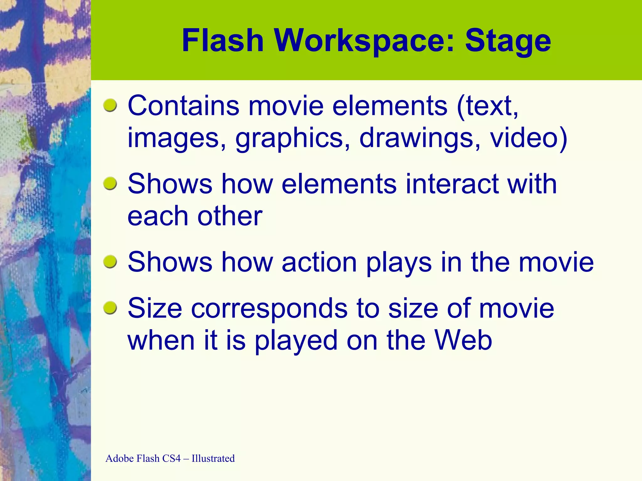Flash Workspace: Stage Contains movie elements (text, images, graphics, drawings, video) Shows how elements interact with each other Shows how action plays in the movie Size corresponds to size of movie when it is played on the Web 