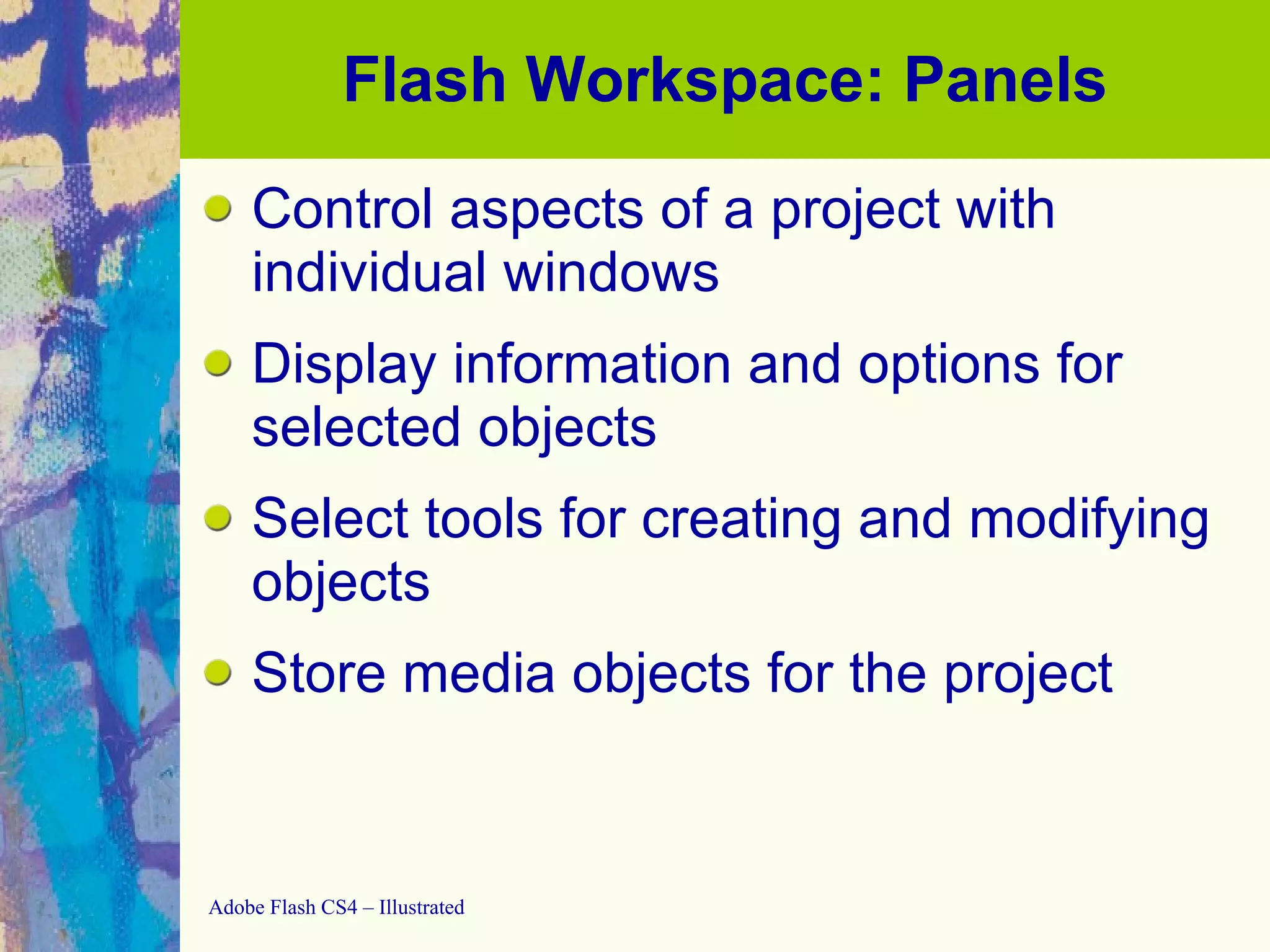 Flash Workspace: Panels Control aspects of a project with individual windows Display information and options for selected objects Select tools for creating and modifying objects Store media objects for the project 