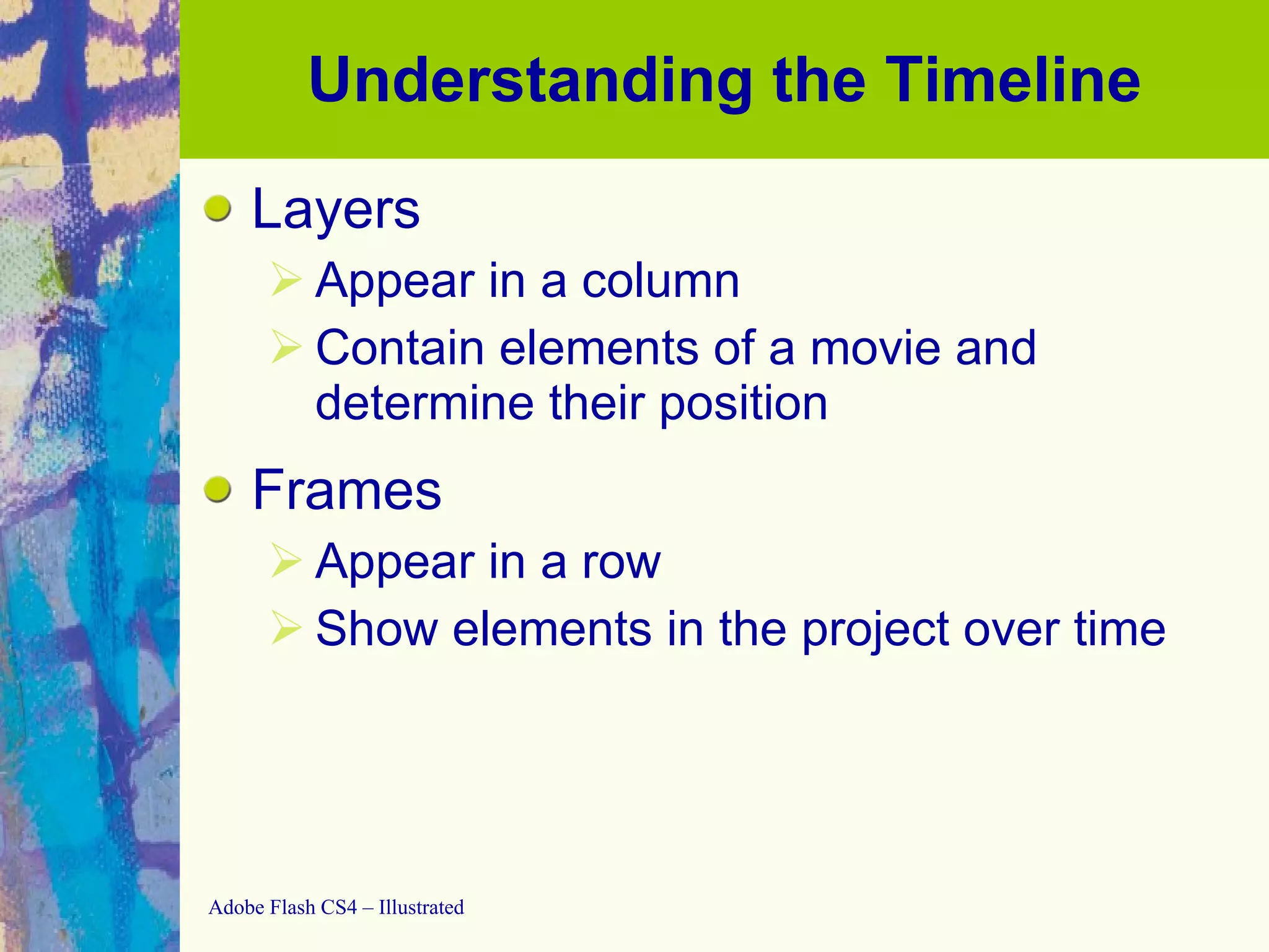 Understanding the Timeline Layers Appear in a column Contain elements of a movie and determine their position Frames Appear in a row Show elements in the project over time 
